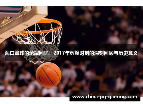 海口篮球的荣耀回忆:2017年辉煌时刻的深刻回顾与历史意义 海口篮球的荣耀回忆:2017年辉煌时刻的深刻回顾与历史意义
