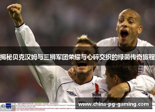 揭秘贝克汉姆与三狮军团荣耀与心碎交织的绿茵传奇旅程 揭秘贝克汉姆与三狮军团荣耀与心碎交织的绿茵传奇旅程