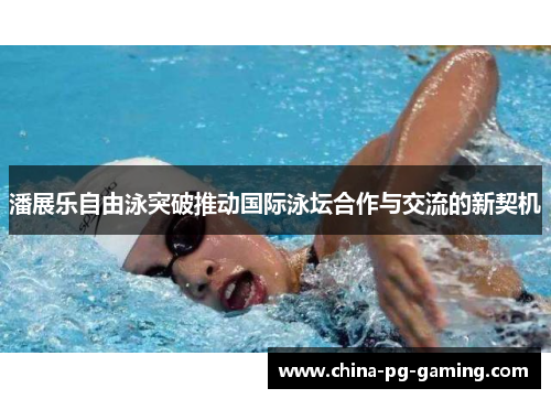 潘展乐自由泳突破推动国际泳坛合作与交流的新契机