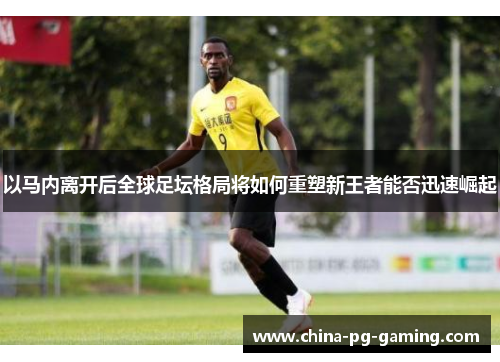 以马内离开后全球足坛格局将如何重塑新王者能否迅速崛起