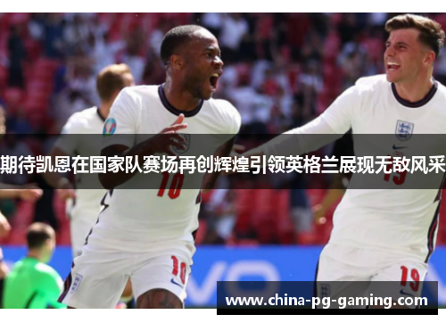 期待凯恩在国家队赛场再创辉煌引领英格兰展现无敌风采 期待凯恩在国家队赛场再创辉煌引领英格兰展现无敌风采
