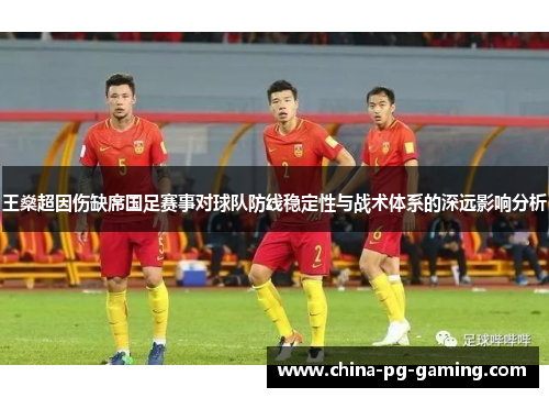 王燊超因伤缺席国足赛事对球队防线稳定性与战术体系的深远影响分析 王燊超因伤缺席国足赛事对球队防线稳定性与战术体系的深远影响分析