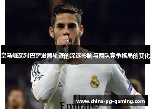 皇马崛起对巴萨发展轨迹的深远影响与两队竞争格局的变化