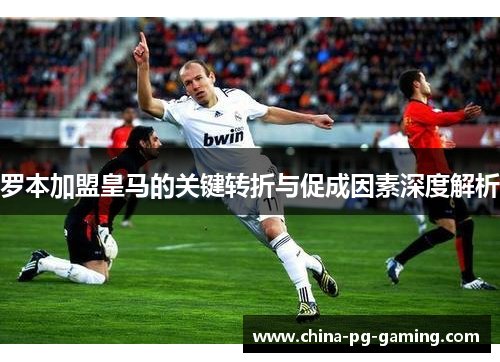 罗本加盟皇马的关键转折与促成因素深度解析 罗本加盟皇马的关键转折与促成因素深度解析
