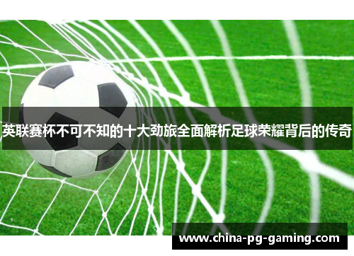 英联赛杯不可不知的十大劲旅全面解析足球荣耀背后的传奇 英联赛杯不可不知的十大劲旅全面解析足球荣耀背后的传奇