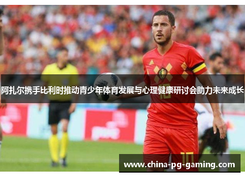 阿扎尔携手比利时推动青少年体育发展与心理健康研讨会助力未来成长
