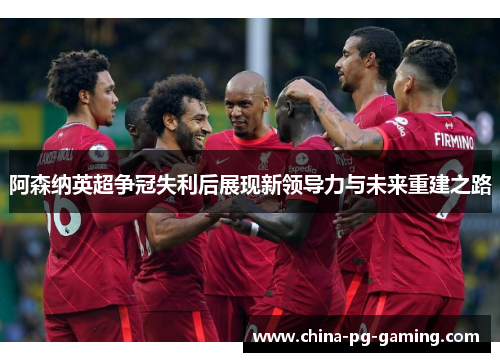 阿森纳英超争冠失利后展现新领导力与未来重建之路 阿森纳英超争冠失利后展现新领导力与未来重建之路