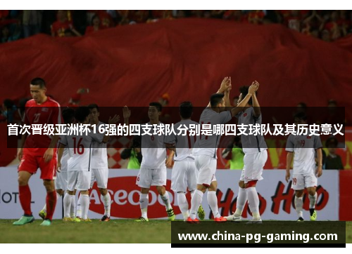 首次晋级亚洲杯16强的四支球队分别是哪四支球队及其历史意义 首次晋级亚洲杯16强的四支球队分别是哪四支球队及其历史意义