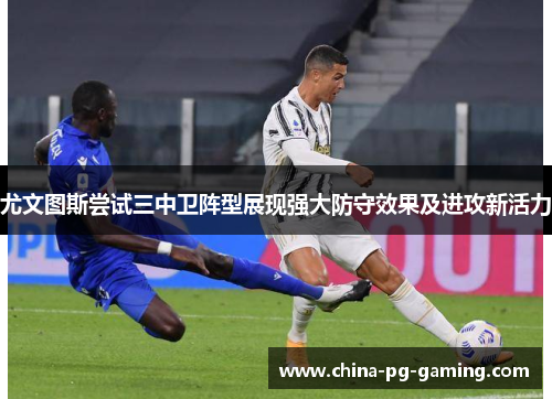 尤文图斯尝试三中卫阵型展现强大防守效果及进攻新活力